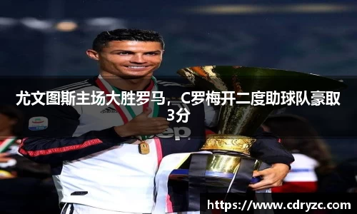 尤文图斯主场大胜罗马，C罗梅开二度助球队豪取3分