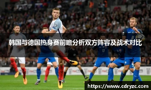 韩国与德国热身赛前瞻分析双方阵容及战术对比